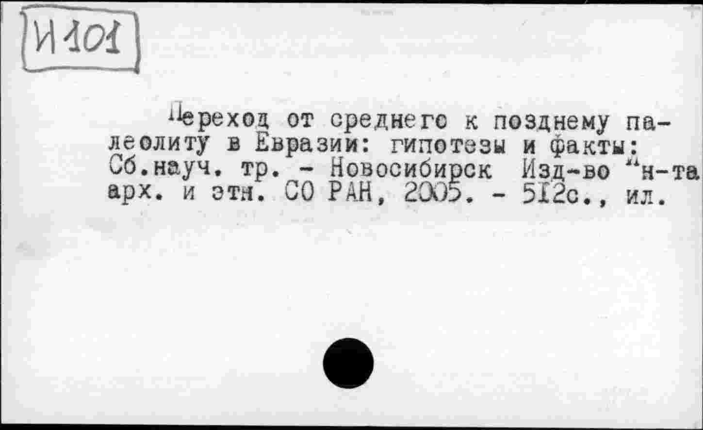 ﻿И40Ї
реход от среднего к позднему палеолиту в Евразии: гипотезы и факты: Сб.науч. тр. - Новосибирск Изд-во “н-та арх. и эти. СО РАН, 2ЭЭ5. - 512с.» ил.